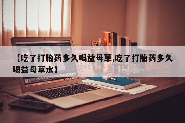 米非米索怎么购买【吃了打胎药多久喝益母草,吃了打胎药多久喝益母草水】