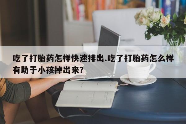 米非米索怎么购买吃了打胎药怎样快速排出.吃了打胎药怎么样有助于小孩掉出来？