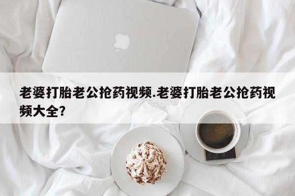 米非米索怎么购买老婆打胎老公抢药视频.老婆打胎老公抢药视频大全？