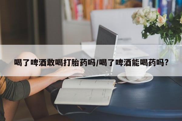 米非米索怎么购买喝了啤酒敢喝打胎药吗/喝了啤酒能喝药吗?