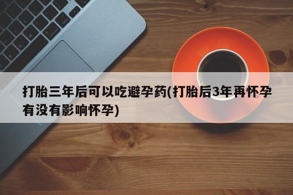 米非米索怎么购买打胎三年后可以吃避孕药(打胎后3年再怀孕有没有影响怀孕)