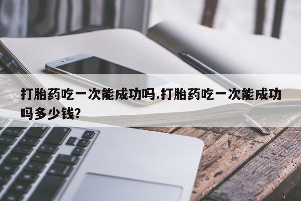 米非米索怎么购买打胎药吃一次能成功吗.打胎药吃一次能成功吗多少钱？