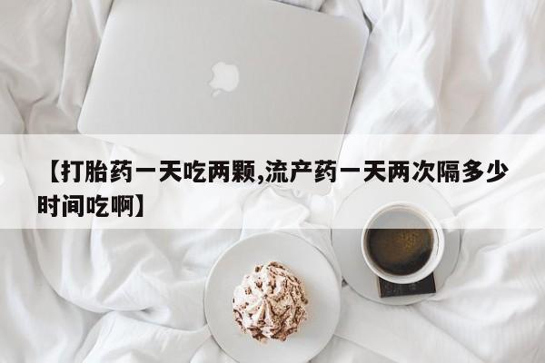 米非米索怎么购买【打胎药一天吃两颗,流产药一天两次隔多少时间吃啊】