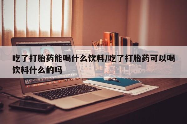 米非米索怎么购买吃了打胎药能喝什么饮料/吃了打胎药可以喝饮料什么的吗