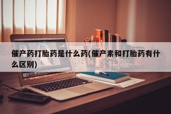 米非米索怎么购买催产药打胎药是什么药(催产素和打胎药有什么区别)