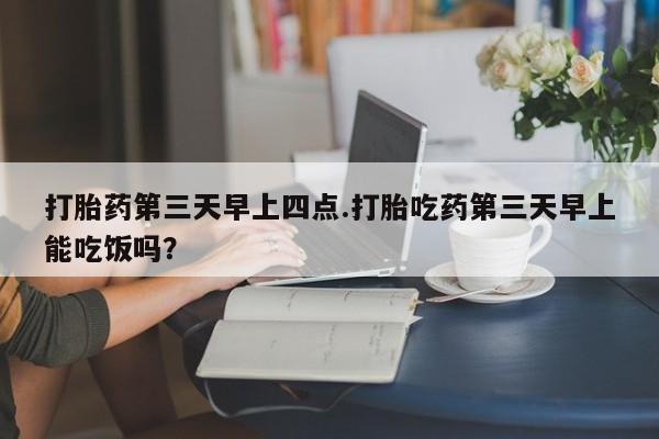 米非米索怎么购买打胎药第三天早上四点.打胎吃药第三天早上能吃饭吗？