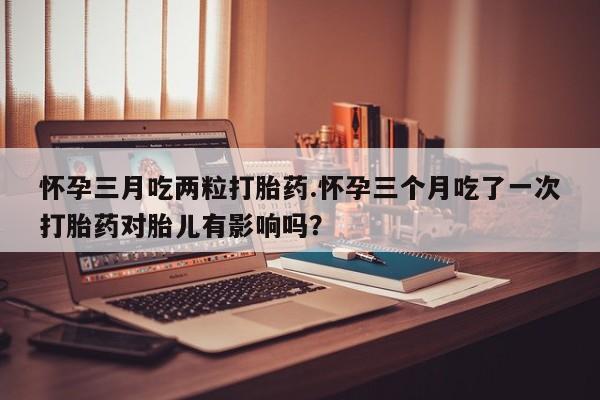 米非米索怎么购买怀孕三月吃两粒打胎药.怀孕三个月吃了一次打胎药对胎儿有影响吗？
