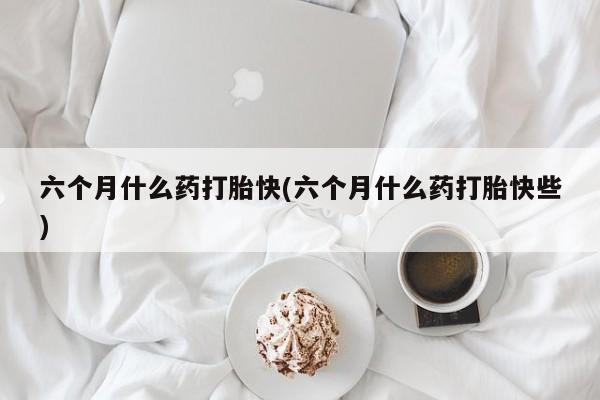 米非米索怎么购买六个月什么药打胎快(六个月什么药打胎快些)
