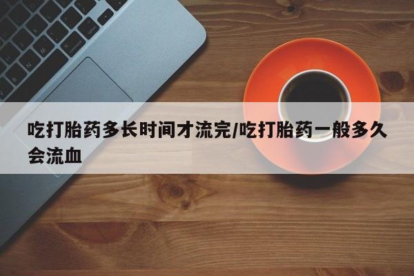 米非米索怎么购买吃打胎药多长时间才流完/吃打胎药一般多久会流血