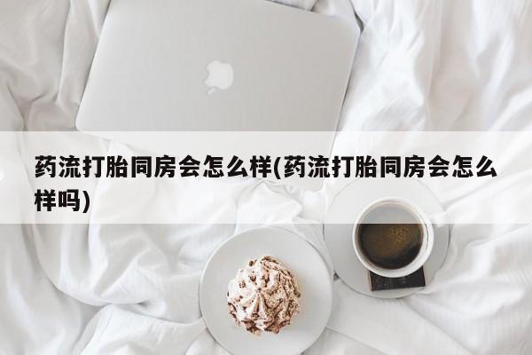 米非米索怎么购买药流打胎同房会怎么样(药流打胎同房会怎么样吗)