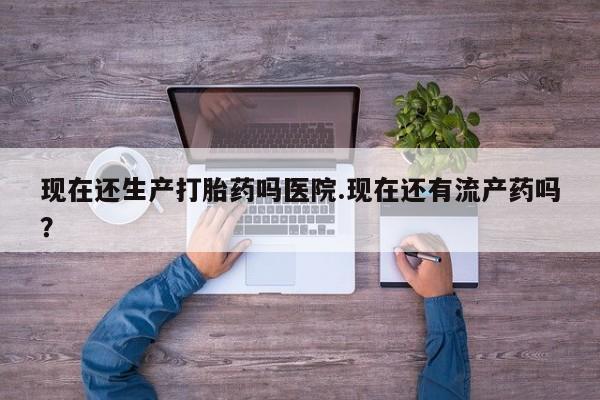米非米索怎么购买现在还生产打胎药吗医院.现在还有流产药吗？