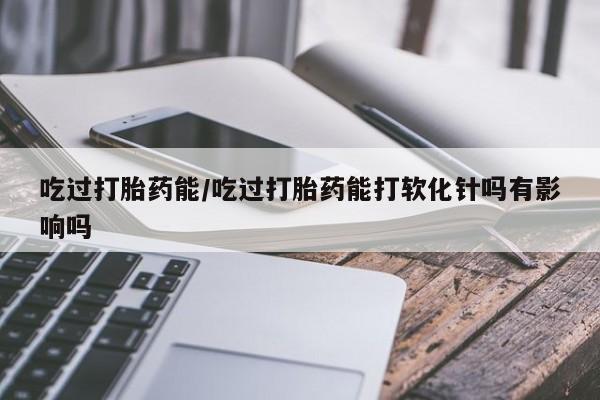 米非米索怎么购买吃过打胎药能/吃过打胎药能打软化针吗有影响吗