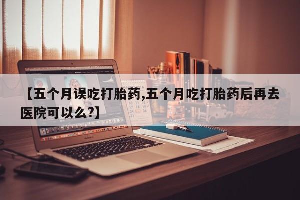 米非米索怎么购买【五个月误吃打胎药,五个月吃打胎药后再去医院可以么?】