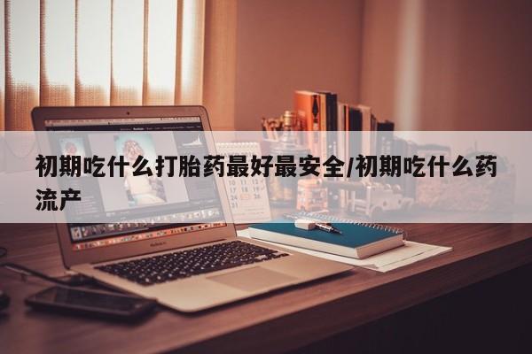 米非米索怎么购买初期吃什么打胎药最好最安全/初期吃什么药流产