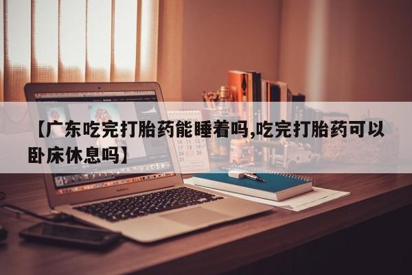 米非米索怎么购买【广东吃完打胎药能睡着吗,吃完打胎药可以卧床休息吗】