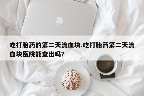 米非米索怎么购买吃打胎药的第二天流血块.吃打胎药第二天流血块医院能查出吗？