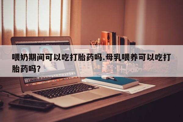 米非米索怎么购买喂奶期间可以吃打胎药吗.母乳喂养可以吃打胎药吗？