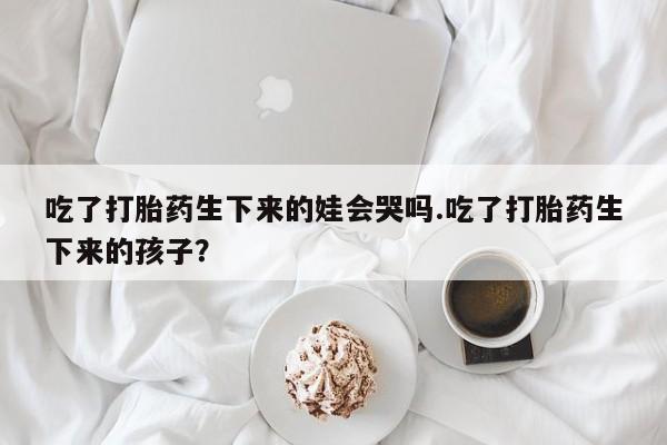 米非米索怎么购买吃了打胎药生下来的娃会哭吗.吃了打胎药生下来的孩子？