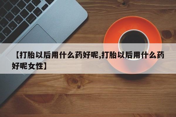 米非米索怎么购买【打胎以后用什么药好呢,打胎以后用什么药好呢女性】