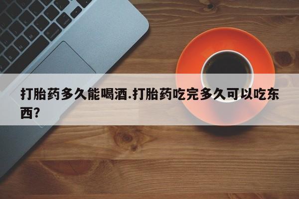 米非米索怎么购买打胎药多久能喝酒.打胎药吃完多久可以吃东西？