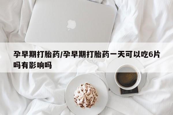 米非米索怎么购买孕早期打胎药/孕早期打胎药一天可以吃6片吗有影响吗