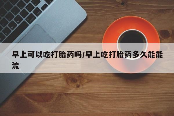 米非米索怎么购买早上可以吃打胎药吗/早上吃打胎药多久能能流