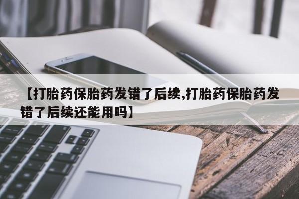 米非米索怎么购买【打胎药保胎药发错了后续,打胎药保胎药发错了后续还能用吗】
